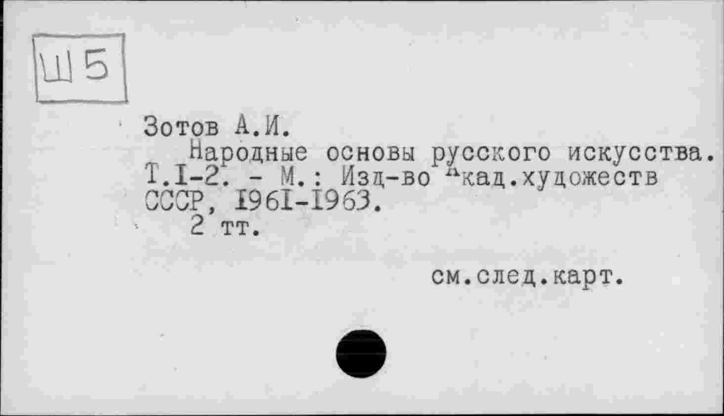 ﻿U! 5
Зотов A.И.
Народные основы русского искусства. Т.1-2. - М. : Изд-во 2Хкад .художеств СССР, I96I-I963.
2 тт.
см.след.карт.